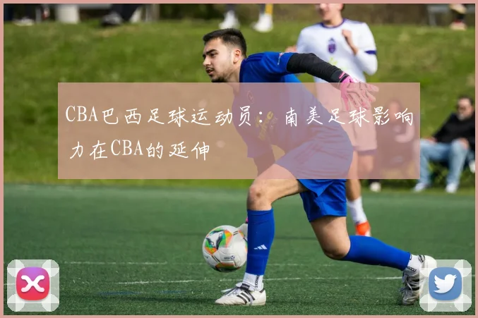 CBA巴西足球运动员：南美足球影响力在CBA的延伸