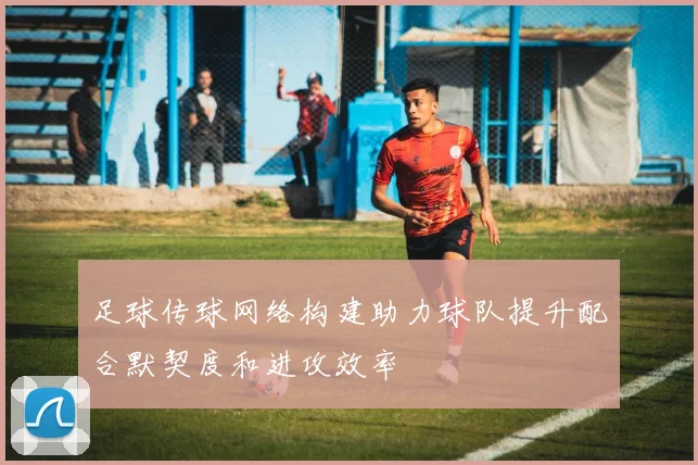 足球传球网络构建助力球队提升配合默契度和进攻效率