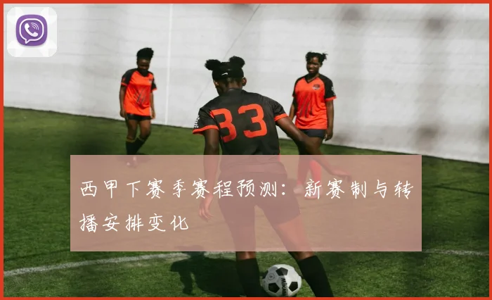 西甲下赛季赛程预测：新赛制与转播安排变化
