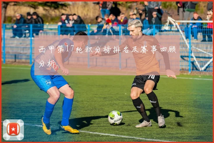 西甲第17轮积分榜排名及赛事回顾分析